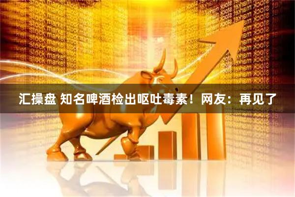 汇操盘 知名啤酒检出呕吐毒素！网友：再见了
