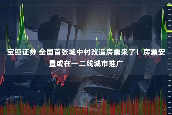 宝钜证券 全国首张城中村改造房票来了！房票安置或在一二线城市推广