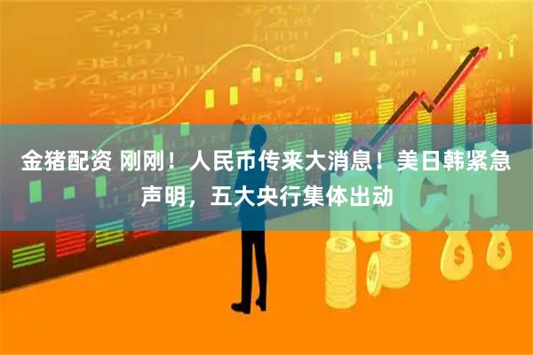 金猪配资 刚刚！人民币传来大消息！美日韩紧急声明，五大央行集体出动