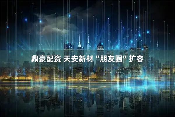 鼎豪配资 天安新材“朋友圈”扩容