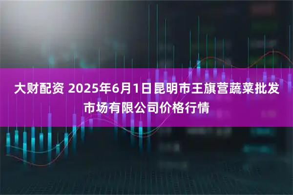 大财配资 2025年6月1日昆明市王旗营蔬菜批发市场有限公司价格行情