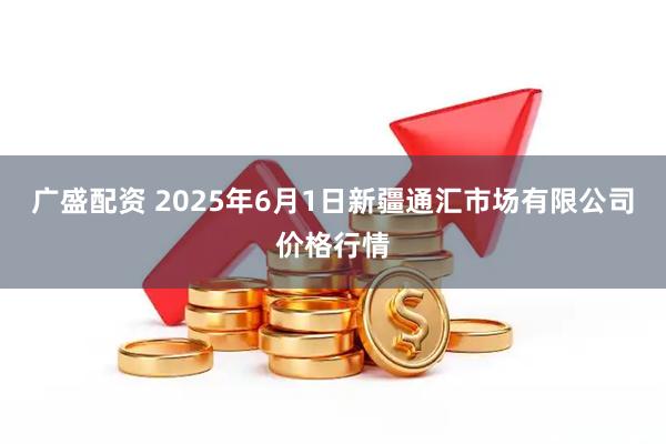 广盛配资 2025年6月1日新疆通汇市场有限公司价格行情