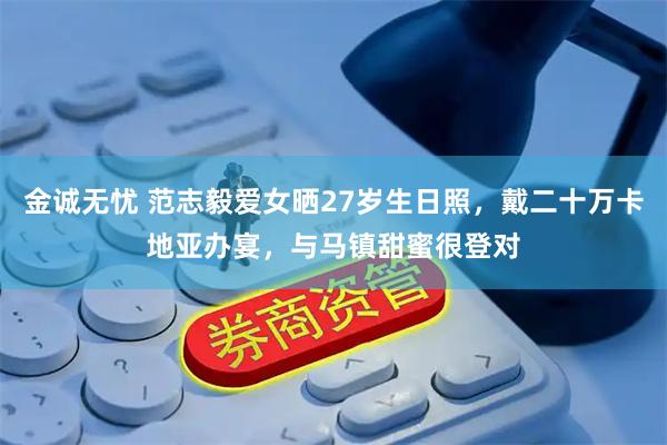 金诚无忧 范志毅爱女晒27岁生日照，戴二十万卡地亚办宴，与马镇甜蜜很登对