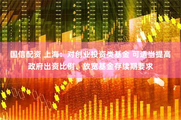 国信配资 上海：对创业投资类基金 可适当提高政府出资比例、放宽基金存续期要求