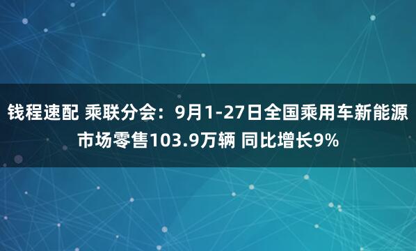 钱程速配 乘联分会：9月1-27日全国乘用车新能源市场零售103.9万辆 同比增长9%