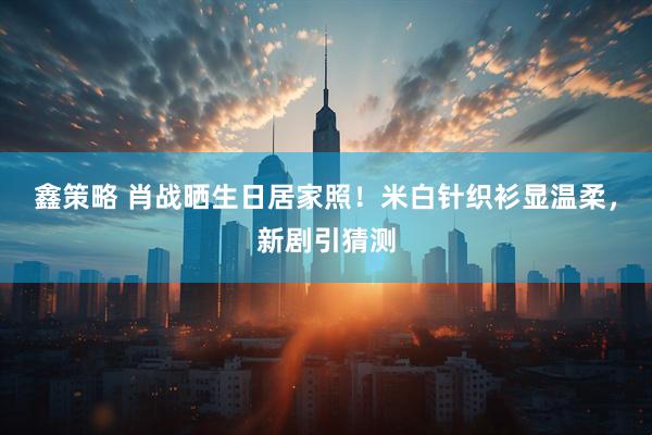 鑫策略 肖战晒生日居家照！米白针织衫显温柔，新剧引猜测