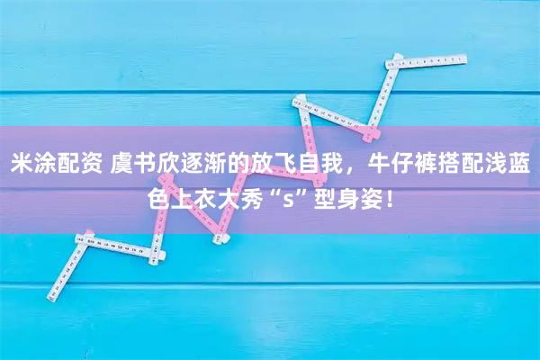米涂配资 虞书欣逐渐的放飞自我，牛仔裤搭配浅蓝色上衣大秀“s”型身姿！