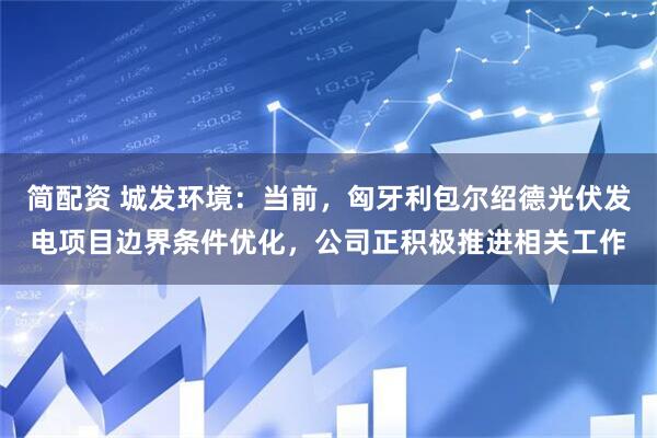 简配资 城发环境：当前，匈牙利包尔绍德光伏发电项目边界条件优化，公司正积极推进相关工作