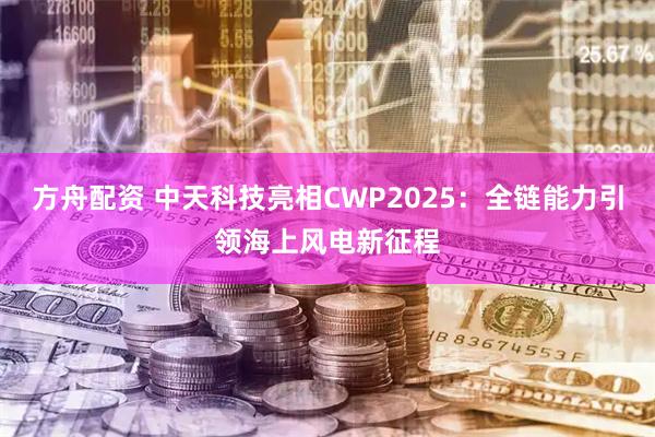 方舟配资 中天科技亮相CWP2025：全链能力引领海上风电新征程