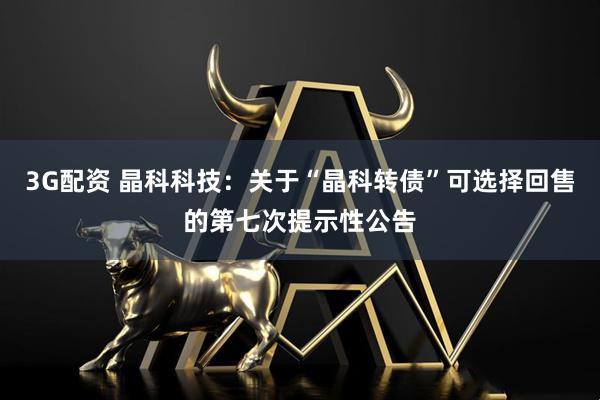 3G配资 晶科科技：关于“晶科转债”可选择回售的第七次提示性公告
