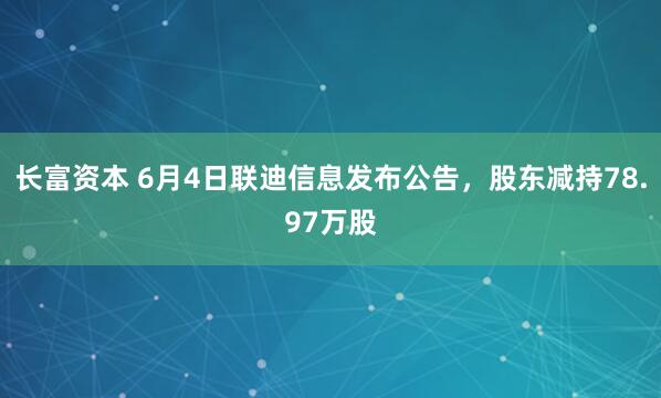长富资本 6月4日联迪信息发布公告，股东减持78.97万股