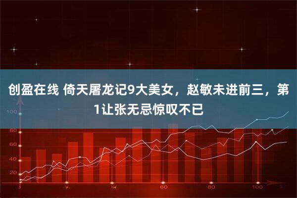 创盈在线 倚天屠龙记9大美女，赵敏未进前三，第1让张无忌惊叹不已