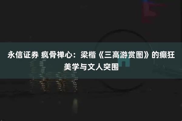 永信证券 疯骨禅心：梁楷《三高游赏图》的癫狂美学与文人突围