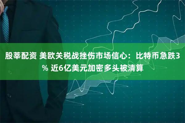 股莘配资 美欧关税战挫伤市场信心：比特币急跌3% 近6亿美元加密多头被清算