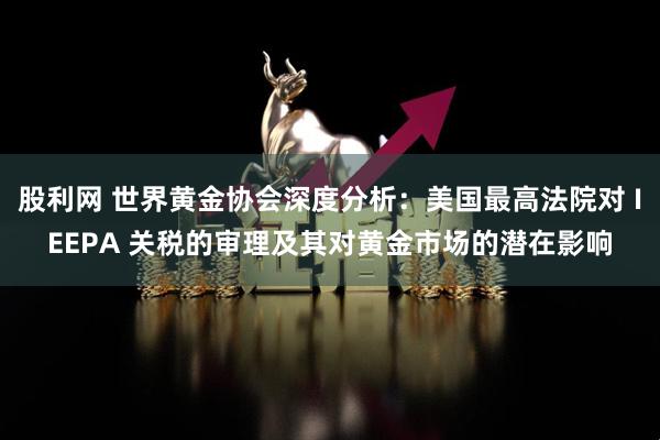 股利网 世界黄金协会深度分析：美国最高法院对 IEEPA 关税的审理及其对黄金市场的潜在影响