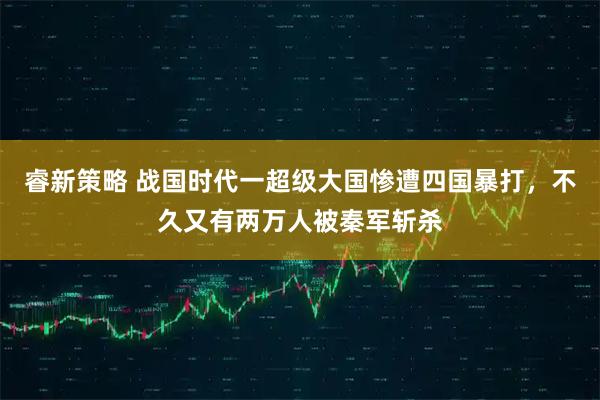 睿新策略 战国时代一超级大国惨遭四国暴打，不久又有两万人被秦军斩杀
