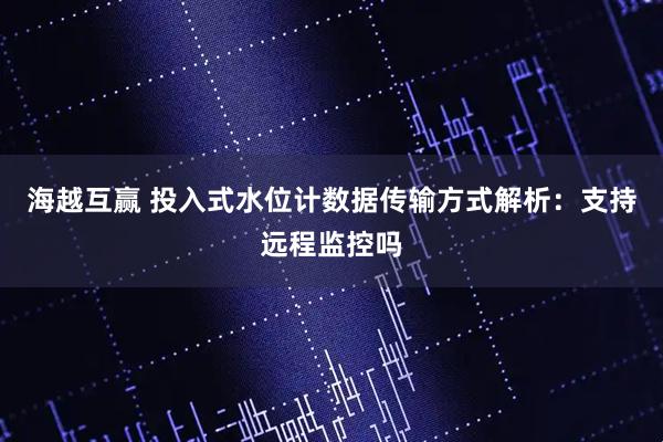 海越互赢 投入式水位计数据传输方式解析：支持远程监控吗