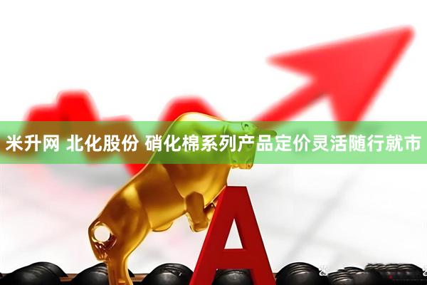 米升网 北化股份 硝化棉系列产品定价灵活随行就市