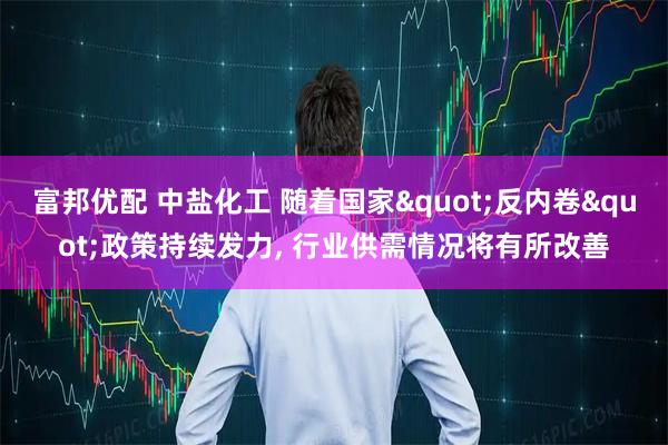 富邦优配 中盐化工 随着国家"反内卷"政策持续发力, 行业供需情况将有所改善