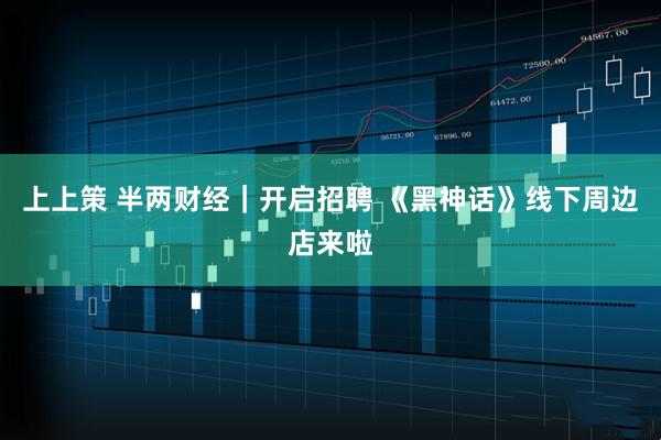 上上策 半两财经｜开启招聘 《黑神话》线下周边店来啦